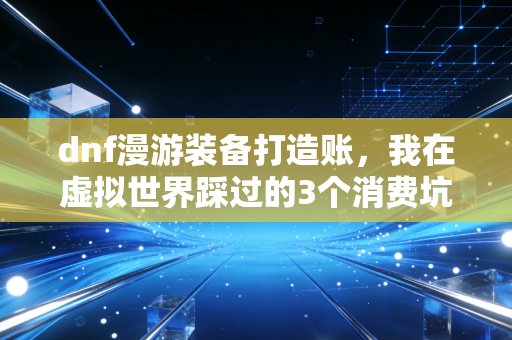 dnf漫游装备打造账,我在虚拟世界踩过的3个消费坑,看懂了能省半年工资