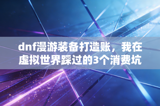 dnf漫游装备打造账,我在虚拟世界踩过的3个消费坑,看懂了能省半年工资