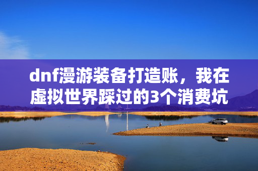 dnf漫游装备打造账，我在虚拟世界踩过的3个消费坑，看懂了能省半年工资