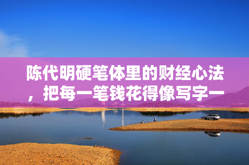 陈代明硬笔体里的财经心法,把每一笔钱花得像写字一样扎实