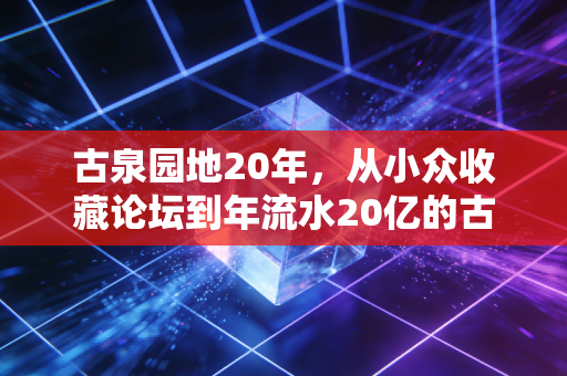 古泉园地20年，从小众收藏论坛到年流水20亿的古玩数字经济样本
