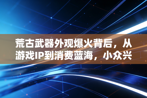 荒古武器外观爆火背后,从游戏IP到消费蓝海,小众兴趣如何撬动千亿级衍生品市场
