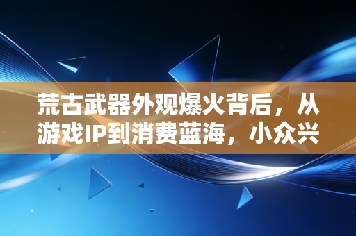 荒古武器外观爆火背后，从游戏IP到消费蓝海，小众兴趣如何撬动千亿级衍生品市场