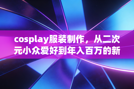cosplay服装制作，从二次元小众爱好到年入百万的新消费创业赛道
