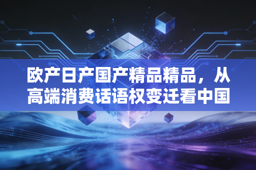 欧产日产国产精品精品,从高端消费话语权变迁看中国制造的利润逆袭路径