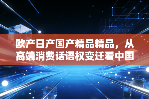 欧产日产国产精品精品，从高端消费话语权变迁看中国制造的利润逆袭路径