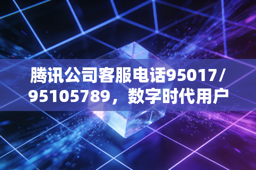 腾讯公司客服电话95017/95105789，数字时代用户权益的兜底通道与服务逻辑解析