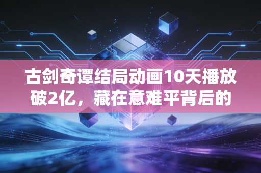 古剑奇谭结局动画10天播放破2亿，藏在意难平背后的IP长线商业化密码