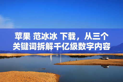 苹果 范冰冰 下载,从三个关键词拆解千亿级数字内容消费的造富与暗坑