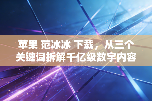 苹果 范冰冰 下载，从三个关键词拆解千亿级数字内容消费的造富与暗坑