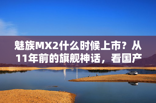 魅族MX2什么时候上市？从11年前的旗舰神话，看国产消费电子的情怀变现困局