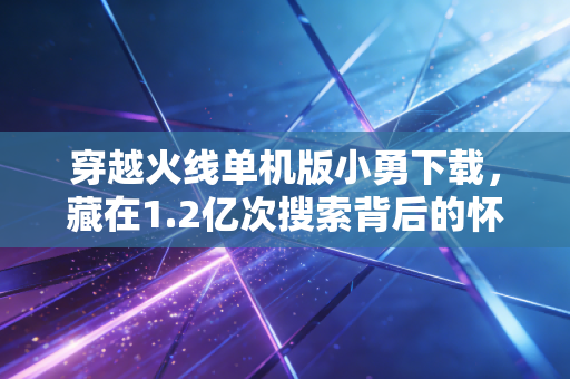穿越火线单机版小勇下载,藏在1.2亿次搜索背后的怀旧经济千亿新赛道
