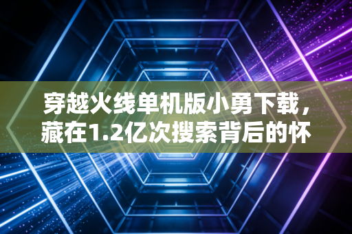 穿越火线单机版小勇下载，藏在1.2亿次搜索背后的怀旧经济千亿新赛道