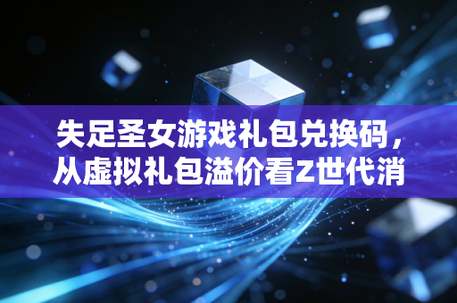 失足圣女游戏礼包兑换码，从虚拟礼包溢价看Z世代消费的3个财富暗逻辑