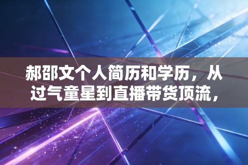郝邵文个人简历和学历，从过气童星到直播带货顶流，藏着普通人最容易复制的反脆弱财富公式