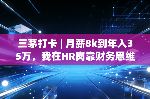 三茅打卡 | 月薪8k到年入35万,我在HR岗靠财务思维3年翻了4倍收入