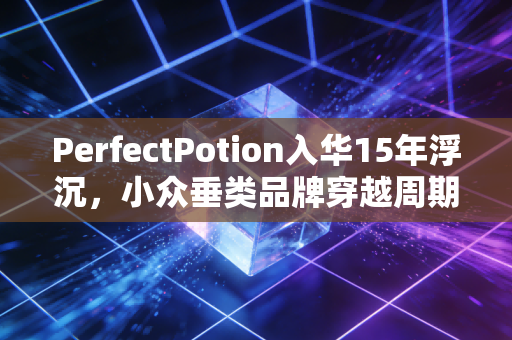 PerfectPotion入华15年浮沉，小众垂类品牌穿越周期的最优解到底是什么？