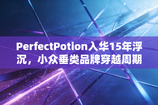 PerfectPotion入华15年浮沉，小众垂类品牌穿越周期的最优解到底是什么？