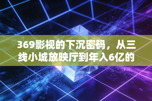 369影视的下沉密码，从三线小城放映厅到年入6亿的县域文娱样本