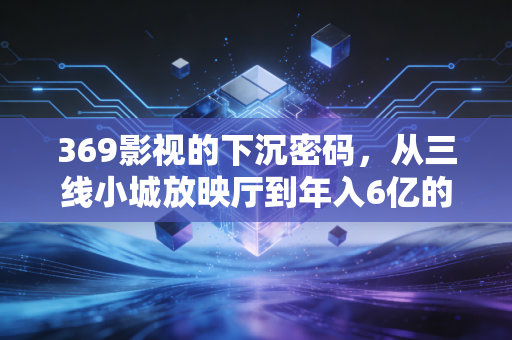 369影视的下沉密码，从三线小城放映厅到年入6亿的县域文娱样本