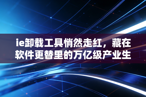 ie卸载工具悄然走红，藏在软件更替里的万亿级产业生存逻辑