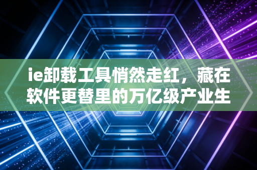 ie卸载工具悄然走红，藏在软件更替里的万亿级产业生存逻辑