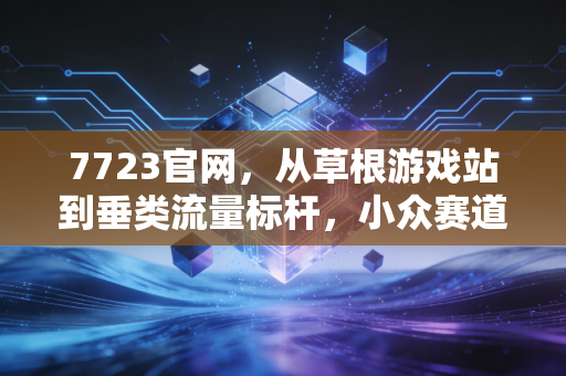 7723官网，从草根游戏站到垂类流量标杆，小众赛道的商业逆袭样本
