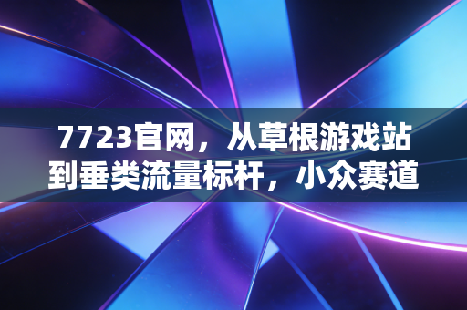 7723官网，从草根游戏站到垂类流量标杆，小众赛道的商业逆袭样本