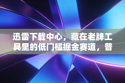 迅雷下载中心,藏在老牌工具里的低门槛掘金赛道,普通人也能月入过万的轻创业逻辑