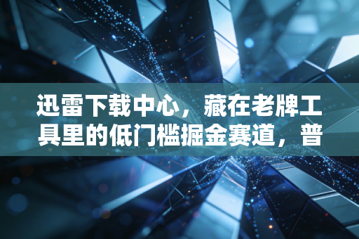 迅雷下载中心,藏在老牌工具里的低门槛掘金赛道,普通人也能月入过万的轻创业逻辑