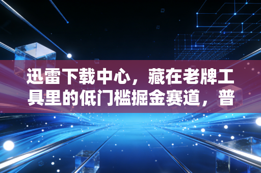 迅雷下载中心，藏在老牌工具里的低门槛掘金赛道，普通人也能月入过万的轻创业逻辑