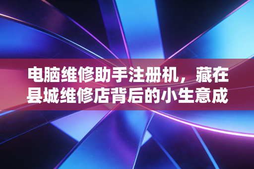 电脑维修助手注册机,藏在县城维修店背后的小生意成本账与合规暗坑