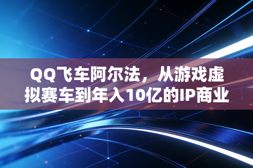 QQ飞车阿尔法，从游戏虚拟赛车到年入10亿的IP商业样本
