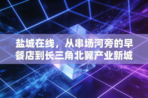 盐城在线，从串场河旁的早餐店到长三角北翼产业新城，普通人踩准城市发展红利的3个真实样本