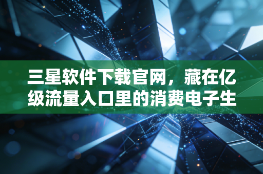 三星软件下载官网,藏在亿级流量入口里的消费电子生态账和普通人的消费决策逻辑