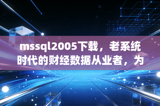 mssql2005下载,老系统时代的财经数据从业者,为什么还在为18年前的数据库掏真金白银?