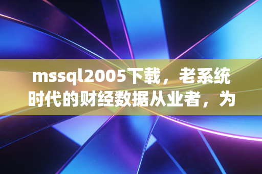 mssql2005下载，老系统时代的财经数据从业者，为什么还在为18年前的数据库掏真金白银？