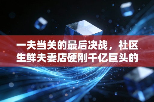 一夫当关的最后决战，社区生鲜夫妻店硬刚千亿巨头的生存样本