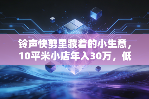 铃声快剪里藏着的小生意，10平米小店年入30万，低门槛赛道的隐形赚钱逻辑