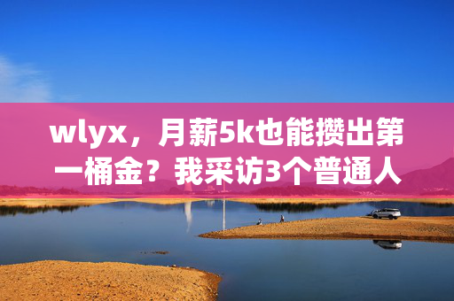 wlyx,月薪5k也能攒出第一桶金?我采访3个普通人的理财逆袭真相