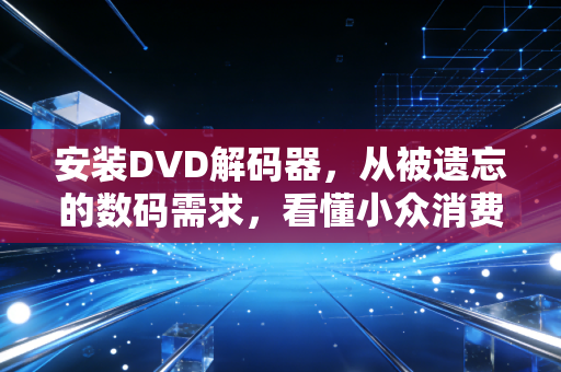 安装DVD解码器，从被遗忘的数码需求，看懂小众消费市场的3个赚钱密码