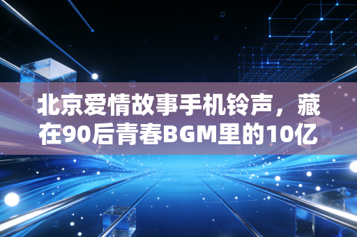 北京爱情故事手机铃声,藏在90后青春BGM里的10亿彩铃生意,和我那北漂10年赚了3套房的发小