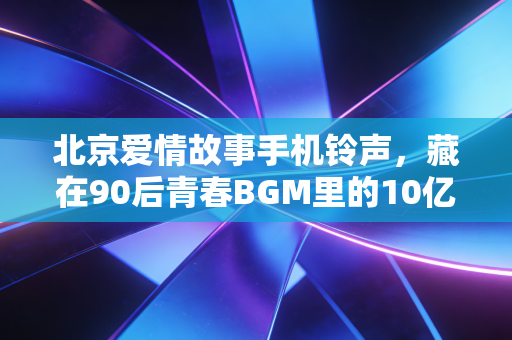 北京爱情故事手机铃声,藏在90后青春BGM里的10亿彩铃生意,和我那北漂10年赚了3套房的发小