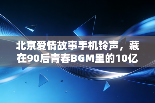 北京爱情故事手机铃声，藏在90后青春BGM里的10亿彩铃生意，和我那北漂10年赚了3套房的发小