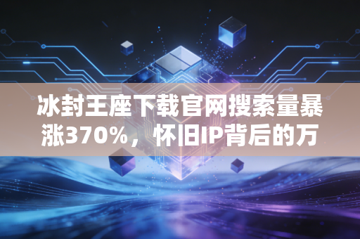 冰封王座下载官网搜索量暴涨370%,怀旧IP背后的万亿消费赛道藏着普通人的赚钱机会