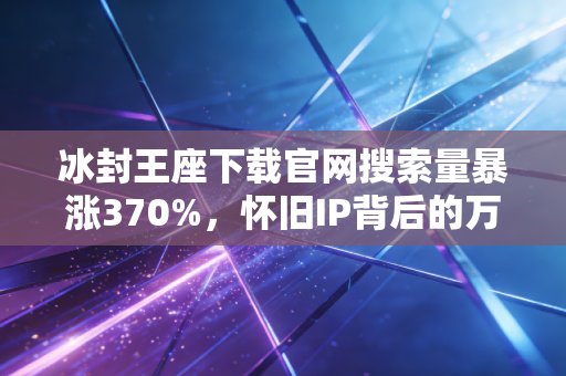 冰封王座下载官网搜索量暴涨370%，怀旧IP背后的万亿消费赛道藏着普通人的赚钱机会