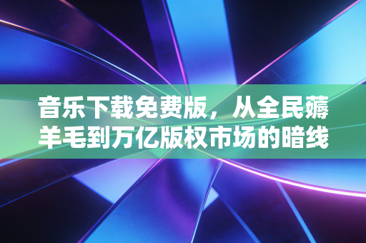 音乐下载免费版，从全民薅羊毛到万亿版权市场的暗线博弈，普通人的听歌自由到底藏着多少生意经？
