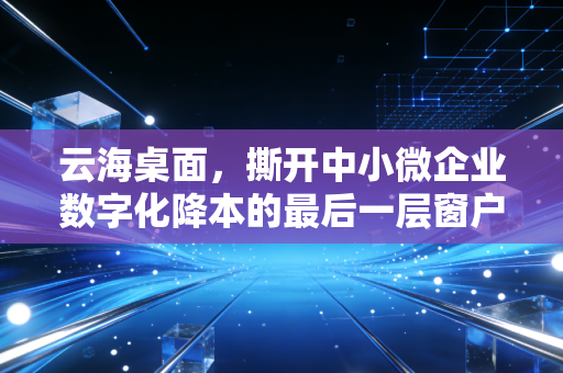 云海桌面，撕开中小微企业数字化降本的最后一层窗户纸