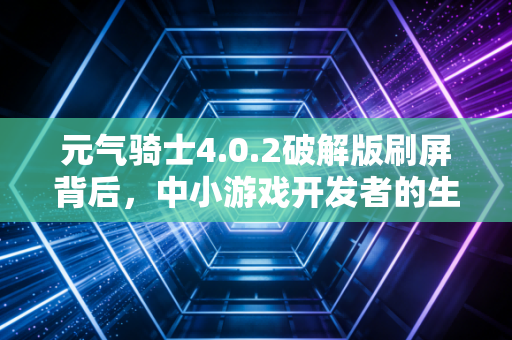 元气骑士4.0.2破解版刷屏背后,中小游戏开发者的生存困局与知识产权保护的经济账