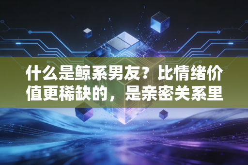 什么是鲸系男友?比情绪价值更稀缺的,是亲密关系里的长期基本面